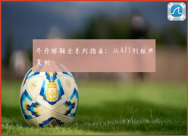 乔丹球鞋全系列指南：从AJ1到经典复刻