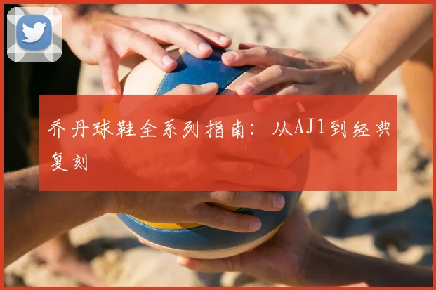 乔丹球鞋全系列指南：从AJ1到经典复刻