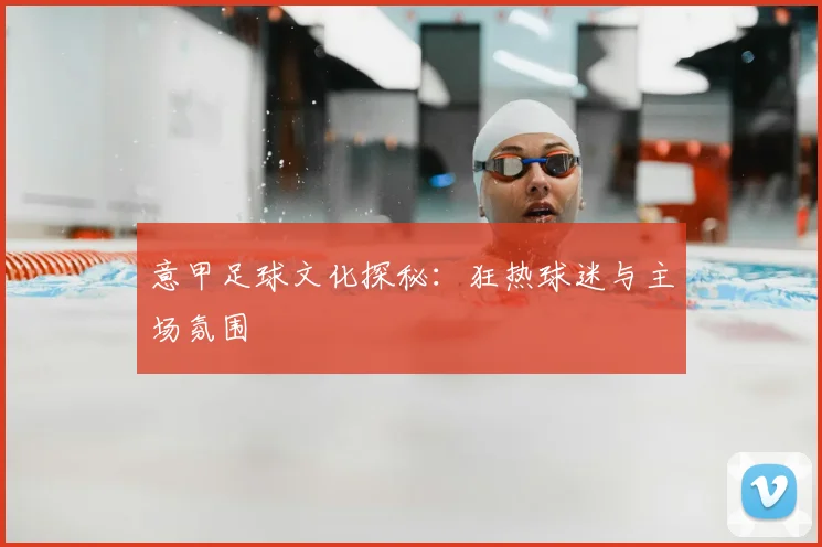 意甲足球文化探秘:狂热球迷与主场氛围