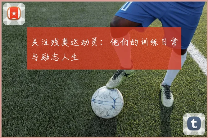 关注残奥运动员:他们的训练日常与励志人生