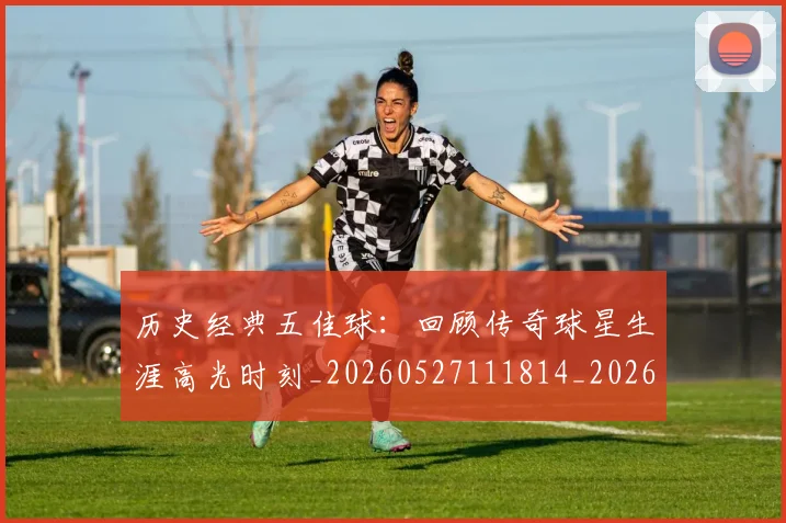 历史经典五佳球：回顾传奇球星生涯高光时刻_20260527111814_20260609132454