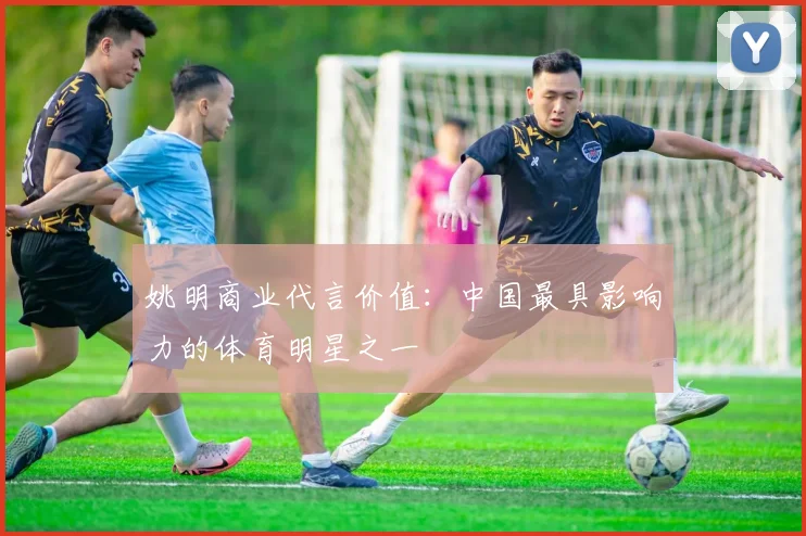 姚明商业代言价值：中国最具影响力的体育明星之一